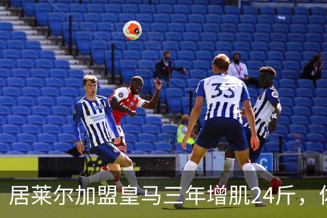 居莱尔加盟皇马三年增肌24斤，体脂率下降2%！西甲赛场上的新星崛起